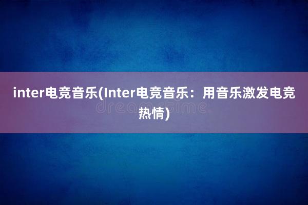 inter电竞音乐(Inter电竞音乐：用音乐激发电竞热情)