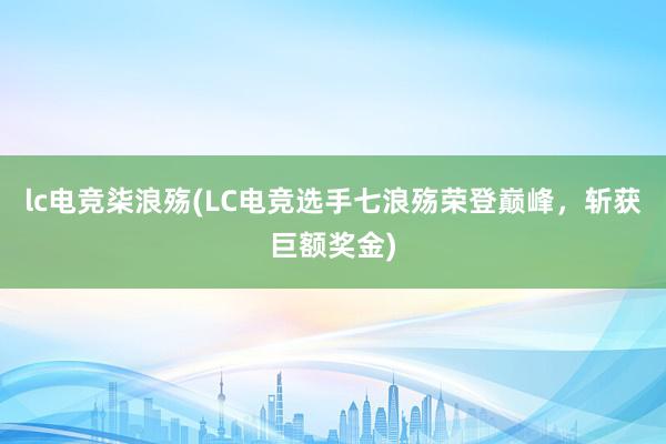 lc电竞柒浪殇(LC电竞选手七浪殇荣登巅峰，斩获巨额奖金)