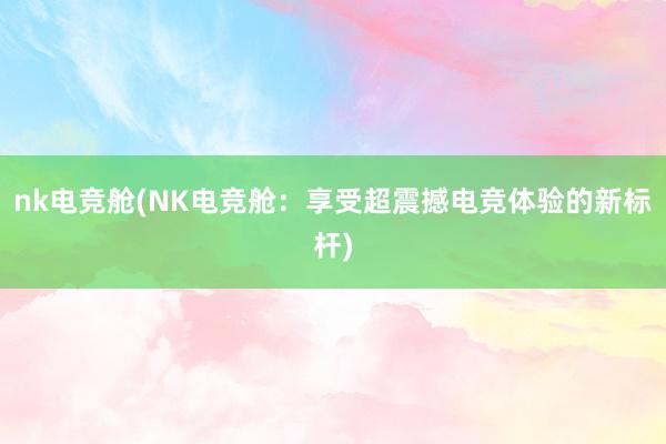 nk电竞舱(NK电竞舱：享受超震撼电竞体验的新标杆)