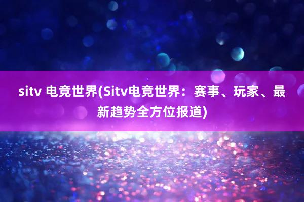 sitv 电竞世界(Sitv电竞世界：赛事、玩家、最新趋势全方位报道)