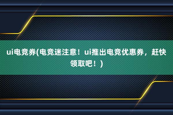 ui电竞券(电竞迷注意！ui推出电竞优惠券，赶快领取吧！)