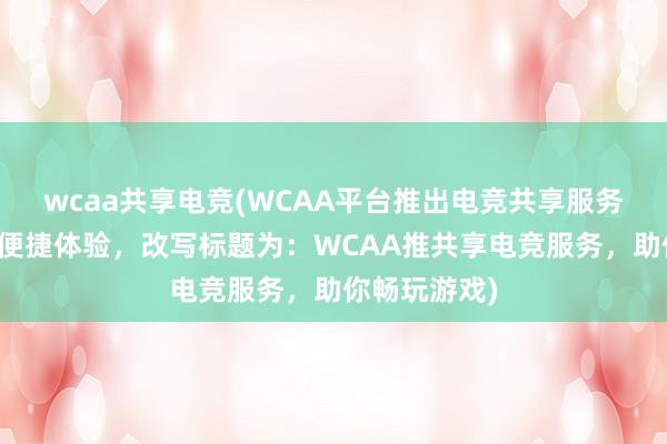 wcaa共享电竞(WCAA平台推出电竞共享服务，助玩家更便捷体验，改写标题为：WCAA推共享电竞服务，助你畅玩游戏)