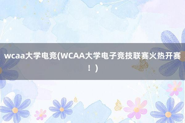 wcaa大学电竞(WCAA大学电子竞技联赛火热开赛！)