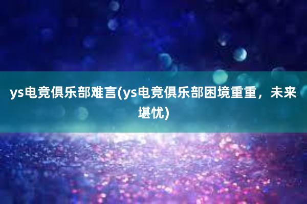 ys电竞俱乐部难言(ys电竞俱乐部困境重重，未来堪忧)