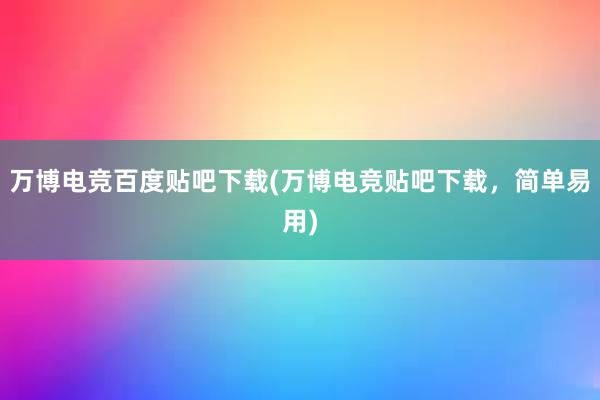 万博电竞百度贴吧下载(万博电竞贴吧下载，简单易用)