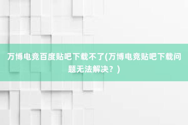 万博电竞百度贴吧下载不了(万博电竞贴吧下载问题无法解决？)