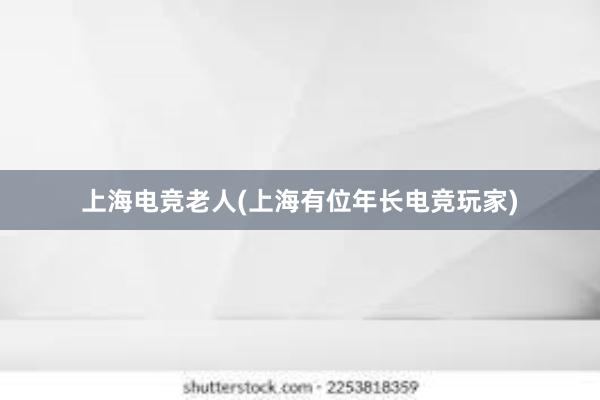 上海电竞老人(上海有位年长电竞玩家)