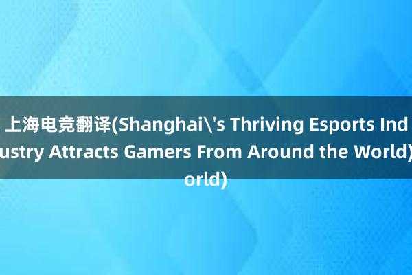 上海电竞翻译(Shanghai's Thriving Esports Industry Attracts Gamers From Around the World)