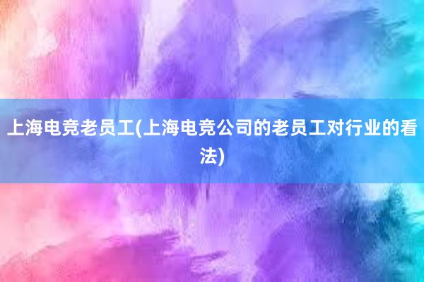 上海电竞老员工(上海电竞公司的老员工对行业的看法)