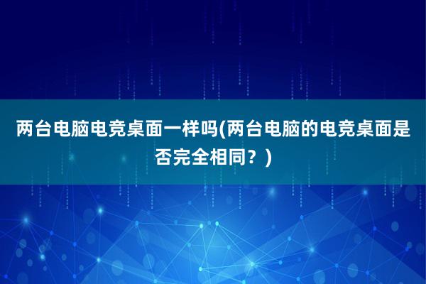 两台电脑电竞桌面一样吗(两台电脑的电竞桌面是否完全相同？)