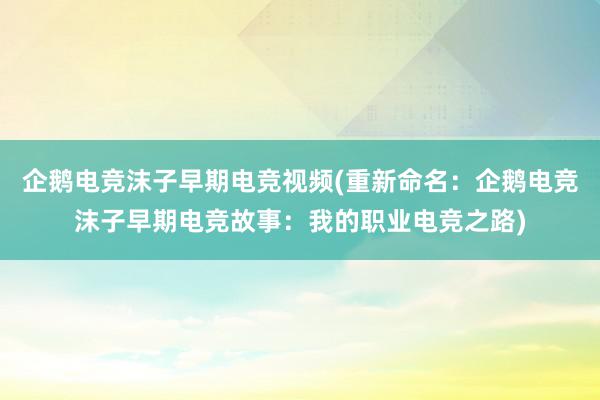 企鹅电竞沫子早期电竞视频(重新命名：企鹅电竞沫子早期电竞故事：我的职业电竞之路)