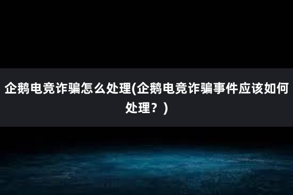 企鹅电竞诈骗怎么处理(企鹅电竞诈骗事件应该如何处理？)