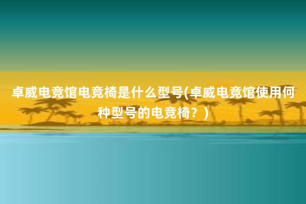 卓威电竞馆电竞椅是什么型号(卓威电竞馆使用何种型号的电竞椅？)