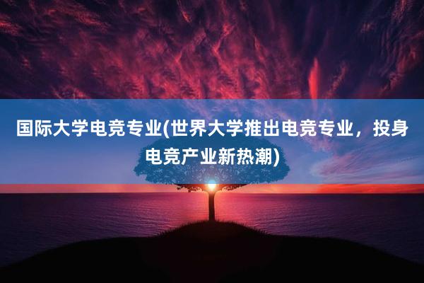 国际大学电竞专业(世界大学推出电竞专业，投身电竞产业新热潮)