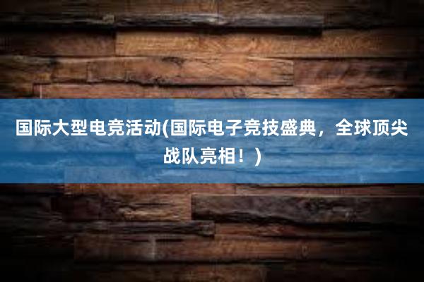 国际大型电竞活动(国际电子竞技盛典，全球顶尖战队亮相！)