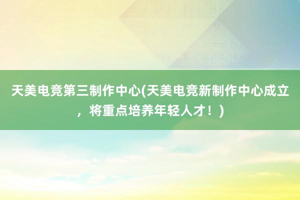 天美电竞第三制作中心(天美电竞新制作中心成立，将重点培养年轻人才！)