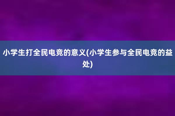 小学生打全民电竞的意义(小学生参与全民电竞的益处)