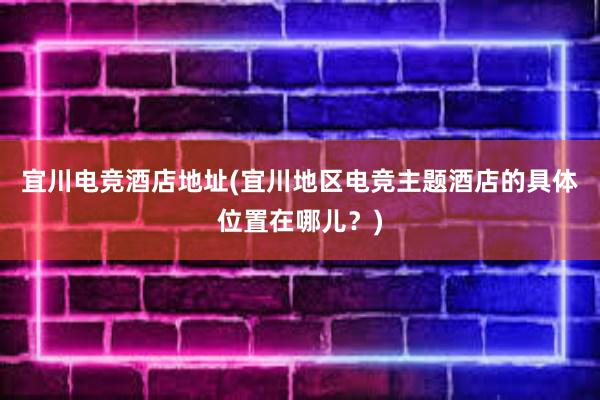 宜川电竞酒店地址(宜川地区电竞主题酒店的具体位置在哪儿？)