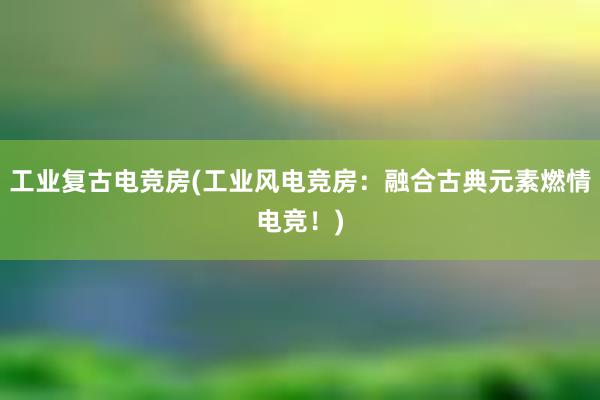 工业复古电竞房(工业风电竞房：融合古典元素燃情电竞！)