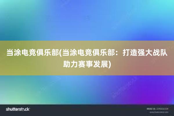 当涂电竞俱乐部(当涂电竞俱乐部：打造强大战队助力赛事发展)