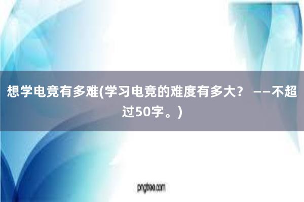 想学电竞有多难(学习电竞的难度有多大？ ——不超过50字。)