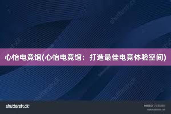 心怡电竞馆(心怡电竞馆：打造最佳电竞体验空间)