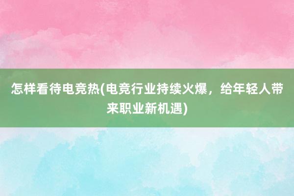 怎样看待电竞热(电竞行业持续火爆，给年轻人带来职业新机遇)