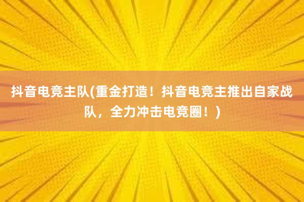 抖音电竞主队(重金打造！抖音电竞主推出自家战队，全力冲击电竞圈！)