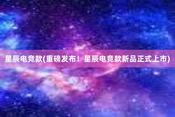 星辰电竞款(重磅发布！星辰电竞款新品正式上市)