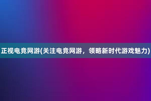 正视电竞网游(关注电竞网游，领略新时代游戏魅力)