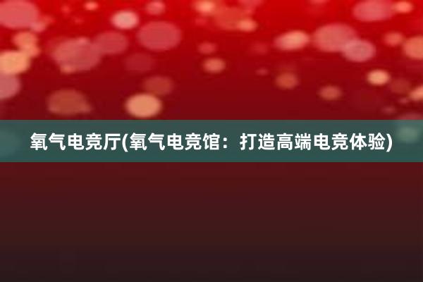 氧气电竞厅(氧气电竞馆：打造高端电竞体验)