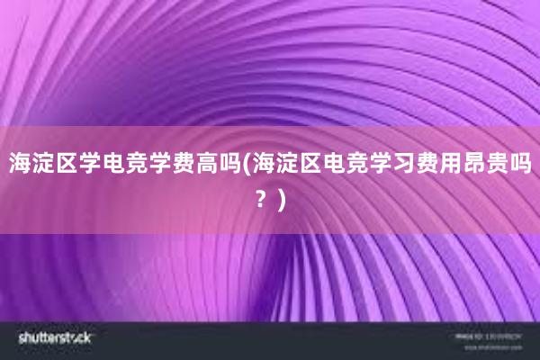 海淀区学电竞学费高吗(海淀区电竞学习费用昂贵吗？)