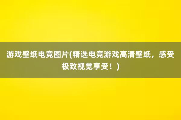 游戏壁纸电竞图片(精选电竞游戏高清壁纸，感受极致视觉享受！)