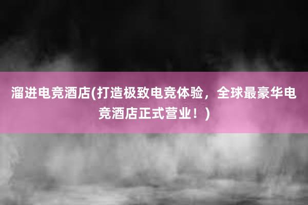 溜进电竞酒店(打造极致电竞体验，全球最豪华电竞酒店正式营业！)