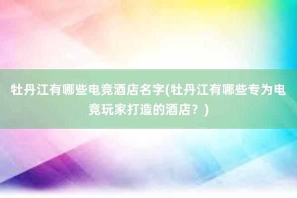 牡丹江有哪些电竞酒店名字(牡丹江有哪些专为电竞玩家打造的酒店？)