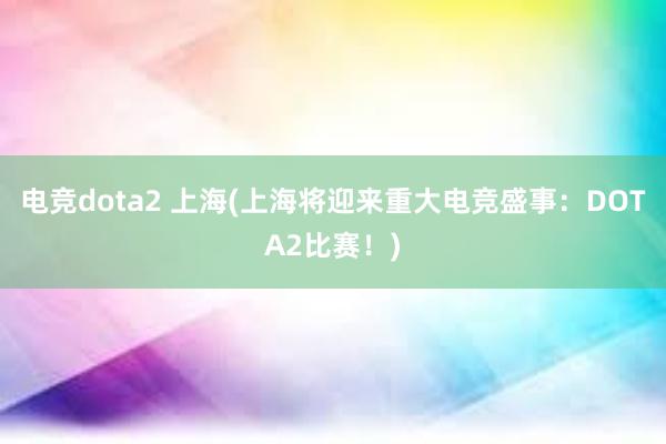 电竞dota2 上海(上海将迎来重大电竞盛事：DOTA2比赛！)