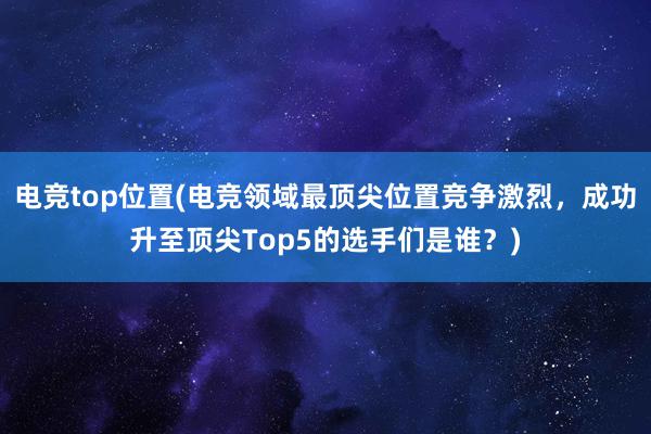 电竞top位置(电竞领域最顶尖位置竞争激烈，成功升至顶尖Top5的选手们是谁？)