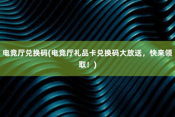 电竞厅兑换码(电竞厅礼品卡兑换码大放送，快来领取！)