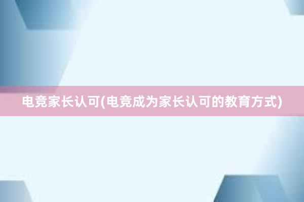 电竞家长认可(电竞成为家长认可的教育方式)