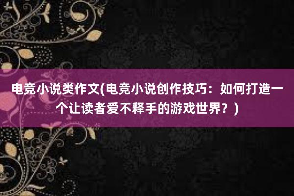 电竞小说类作文(电竞小说创作技巧：如何打造一个让读者爱不释手的游戏世界？)