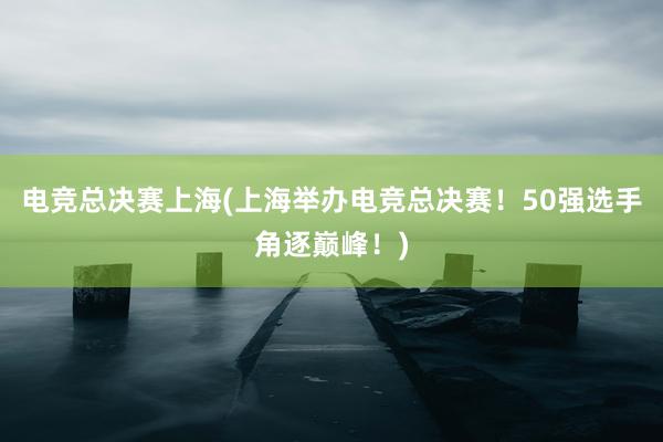 电竞总决赛上海(上海举办电竞总决赛！50强选手角逐巅峰！)