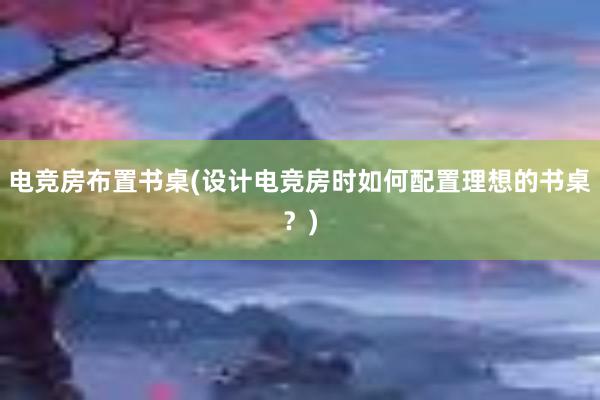 电竞房布置书桌(设计电竞房时如何配置理想的书桌？)