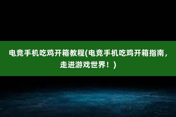 电竞手机吃鸡开箱教程(电竞手机吃鸡开箱指南，走进游戏世界！)