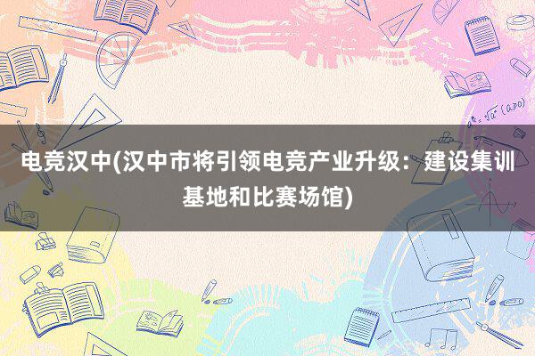 电竞汉中(汉中市将引领电竞产业升级：建设集训基地和比赛场馆)