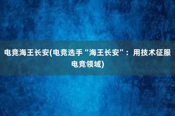 电竞海王长安(电竞选手“海王长安”：用技术征服电竞领域)