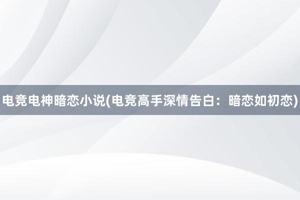 电竞电神暗恋小说(电竞高手深情告白：暗恋如初恋)