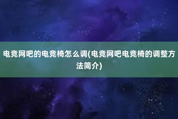 电竞网吧的电竞椅怎么调(电竞网吧电竞椅的调整方法简介)