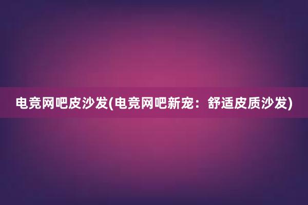 电竞网吧皮沙发(电竞网吧新宠：舒适皮质沙发)