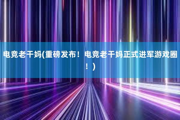 电竞老干妈(重磅发布！电竞老干妈正式进军游戏圈！)