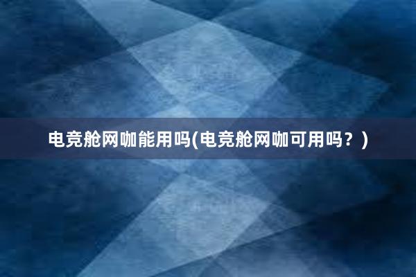 电竞舱网咖能用吗(电竞舱网咖可用吗？)